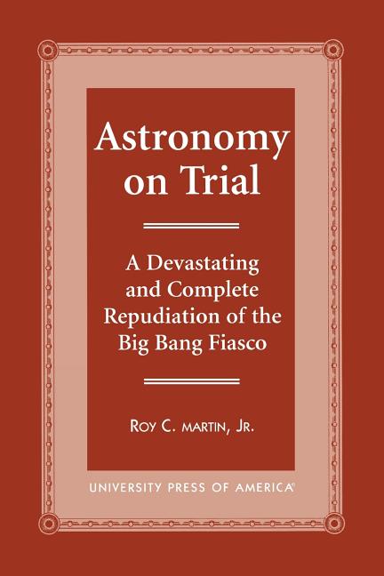 Astronomy on Trial: A Devastating and Complete Repudiation of the Big Bang Fiasco