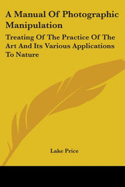 A Manual Of Photographic Manipulation: Treating Of The Practice Of The Art And Its Various Applications To Nature