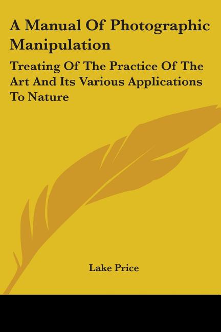 A Manual Of Photographic Manipulation: Treating Of The Practice Of The Art And Its Various Applications To Nature